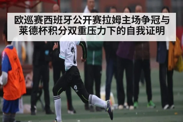欧巡赛西班牙公开赛拉姆主场争冠与莱德杯积分双重压力下的自我证明
